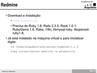 Redmine Download e Instalação www.redmine.org Precisa de Ruby 1.8, Rails 2.3.5, Rack 1.0.1, RubyGems 1.8, Rake, i18n, libmysql-ruby, libopenssl-ruby1.8; Já está instalado na máquina virtual e para inicializar digite: cd /home/almadmin/alm-server/redmine-1.1.2 ruby script/server webrick -e production 