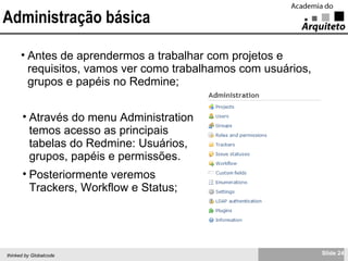 Administração básica Antes de aprendermos a trabalhar com projetos e requisitos, vamos ver como trabalhamos com usuários, grupos e papéis no Redmine; Através do menu Administration temos acesso as principais tabelas do Redmine: Usuários, grupos, papéis e permissões. Posteriormente veremos Trackers, Workflow e Status; 