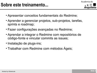 Sobre este treinamento... Apresentar conceitos fundamentais do Redmine; Aprender a gerenciar projetos, sub-projetos, tarefas, sprints e roadmap; Fazer configurações avançadas no Redmine; Aprendar a integrar o Redmine com repositórios de código-fonte e vincular commits as issues; Instalação de plugs-ins; Trabalhar com Redmine com métodos Ágeis; 
