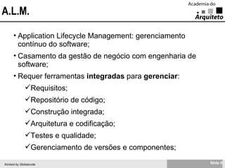 A.L.M. Application Lifecycle Management: gerenciamento contínuo do software; Casamento da gestão de negócio com engenharia de software; Requer ferramentas  integradas  para  gerenciar : Requisitos; Repositório de código; Construção integrada; Arquitetura e codificação; Testes e qualidade; Gerenciamento de versões e componentes; 