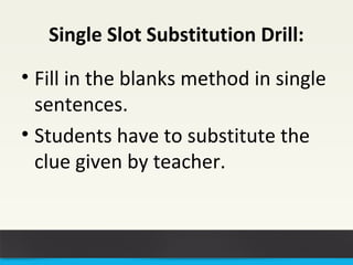 Single Slot Substitution Drill: 
• Fill in the blanks method in single 
sentences. 
• Students have to substitute the 
clue given by teacher. 
 