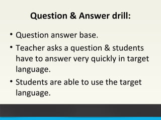 Question & Answer drill: 
• Question answer base. 
• Teacher asks a question & students 
have to answer very quickly in target 
language. 
• Students are able to use the target 
language. 
 