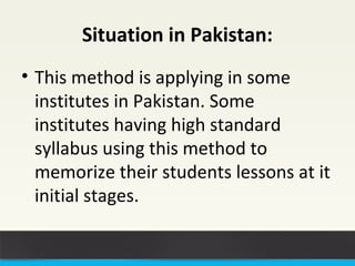 Situation in Pakistan: 
• This method is applying in some 
institutes in Pakistan. Some 
institutes having high standard 
syllabus using this method to 
memorize their students lessons at it 
initial stages. 
 