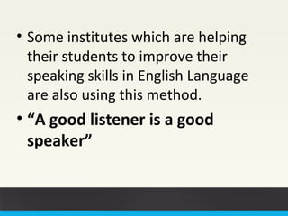 • Some institutes which are helping 
their students to improve their 
speaking skills in English Language 
are also using this method. 
• “A good listener is a good 
speaker” 
 