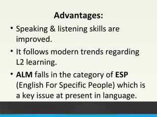Advantages: 
• Speaking & listening skills are 
improved. 
• It follows modern trends regarding 
L2 learning. 
• ALM falls in the category of ESP 
(English For Specific People) which is 
a key issue at present in language. 
 