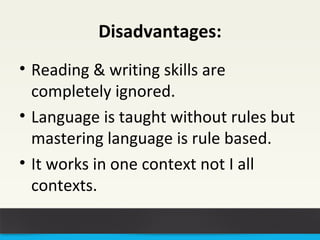 Disadvantages: 
• Reading & writing skills are 
completely ignored. 
• Language is taught without rules but 
mastering language is rule based. 
• It works in one context not I all 
contexts. 
 