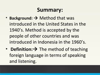 Summary: 
• Background:  Method that was 
introduced in the United States in the 
1940’s. Method is accepted by the 
people of other countries and was 
introduced in Indonesia in the 1960’s. 
• Definition: The method of teaching 
foreign language in terms of speaking 
and listening. 
 