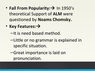 • Fall From Popularity: In 1950’s 
theoretical Support of ALM were 
questioned by Noams Chomsky. 
• Key Features: 
–It is need based method. 
–Little or no grammar is explained in 
specific situation. 
–Great importance is laid on 
pronunciation. 
 