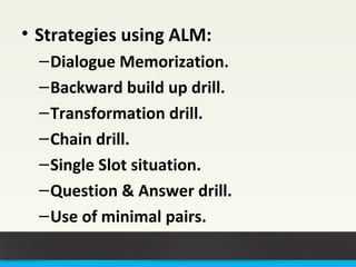 • Strategies using ALM: 
–Dialogue Memorization. 
–Backward build up drill. 
–Transformation drill. 
–Chain drill. 
–Single Slot situation. 
–Question & Answer drill. 
–Use of minimal pairs. 
 