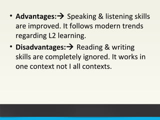 • Advantages: Speaking & listening skills 
are improved. It follows modern trends 
regarding L2 learning. 
• Disadvantages: Reading & writing 
skills are completely ignored. It works in 
one context not I all contexts. 
 