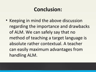 Conclusion: 
• Keeping in mind the above discussion 
regarding the importance and drawbacks 
of ALM. We can safely say that no 
method of teaching a target language is 
absolute rather contextual. A teacher 
can easily maximum advantages from 
handling ALM. 
 