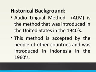 Historical Background: 
• Audio Lingual Method (ALM) is 
the method that was introduced in 
the United States in the 1940’s. 
• This method is accepted by the 
people of other countries and was 
introduced in Indonesia in the 
1960’s. 
 