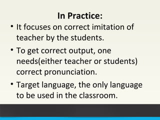 In Practice: 
• It focuses on correct imitation of 
teacher by the students. 
• To get correct output, one 
needs(either teacher or students) 
correct pronunciation. 
• Target language, the only language 
to be used in the classroom. 
 