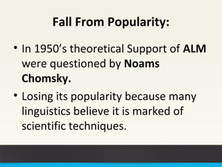 Fall From Popularity: 
• In 1950’s theoretical Support of ALM 
were questioned by Noams 
Chomsky. 
• Losing its popularity because many 
linguistics believe it is marked of 
scientific techniques. 
 