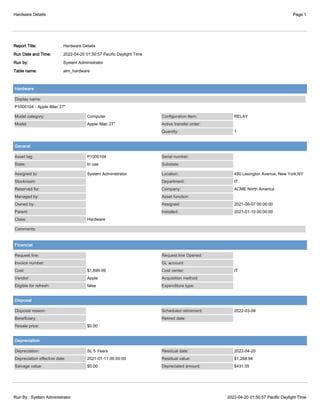 Hardware Details Page 1
Run By : System Administrator 2022-04-20 01:50:57 Pacific Daylight Time
Report Title: Hardware Details
Run Date and Time: 2022-04-20 01:50:57 Pacific Daylight Time
Run by: System Administrator
Table name: alm_hardware
Hardware
Display name:
P1000104 - Apple iMac 27"
Model category: Computer
Model: Apple iMac 27"
Configuration Item: RELAY
Active transfer order:
Quantity: 1
General
Asset tag: P1000104
State: In use
Serial number:
Substate:
Assigned to: System Administrator
Stockroom:
Reserved for:
Managed by:
Owned by:
Parent:
Class: Hardware
Location: 450 Lexington Avenue, New York,NY
Department: IT
Company: ACME North America
Asset function:
Assigned: 2021-06-07 00:00:00
Installed: 2021-01-10 00:00:00
Comments:
Financial
Request line:
Invoice number:
Cost: $1,699.99
Vendor: Apple
Eligible for refresh: false
Request line Opened:
GL account:
Cost center: IT
Acquisition method:
Expenditure type:
Disposal
Disposal reason:
Beneficiary:
Resale price: $0.00
Scheduled retirement: 2022-03-08
Retired date:
Depreciation
Depreciation: SL 5 Years
Depreciation effective date: 2021-01-11 00:00:00
Salvage value: $0.00
Residual date: 2022-04-20
Residual value: $1,268.94
Depreciated amount: $431.05
 