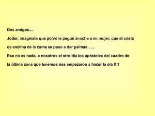Dos amigos.... Joder, imagínate que polvo le pegué anoche a mi mujer, que el cristo de encima de la cama se puso a dar palmas...... Eso no es nada, a nosotros el otro día los apóstoles del cuadro de la última cena que tenemos nos empezaron a hacer la ola !!!! 