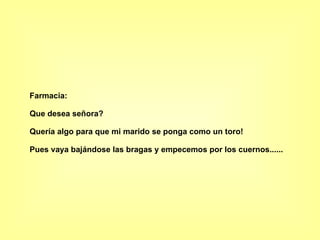 Farmacia: Que desea señora? Quería algo para que mi marido se ponga como un toro! Pues vaya bajándose las bragas y empecemos por los cuernos......   