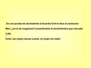 En una prueba de alcoholemia el Guardia Civil le dice al conductor: Mire, ¿no le da vergüenza? (enseñándole el alcoholímetro que marcaba 3,45) Coño, las cuatro menos cuarto, mi mujer me mata!   