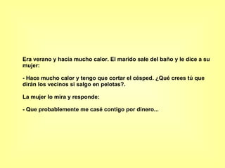 Era verano y hacía mucho calor. El marido sale del baño y le dice a su mujer:  - Hace mucho calor y tengo que cortar el césped. ¿Qué crees tú que dirán los vecinos si salgo en pelotas?.  La mujer lo mira y responde:  - Que probablemente me casé contigo por dinero...  
