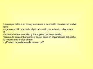 Una mujer entra a su casa y encuentra a su marido con otra, se vuelve loca, coge un cuchillo y le corta el pito al marido, se sube al coche, sale a la carretera a toda velocidad y tira el pene por la ventanilla. Venían de frente 2 borrachos y cae el pene en el parabrisas del coche, lo miran y uno le dice al otro: - ¿Pedazo de polla tenia la mosca, no? 