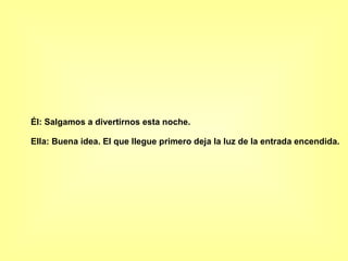 Él: Salgamos a divertirnos esta noche.  Ella: Buena idea. El que llegue primero deja la luz de la entrada encendida.   