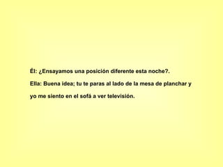Él: ¿Ensayamos una posición diferente esta noche?.  Ella: Buena idea; tu te paras al lado de la mesa de planchar y yo me siento en el sofá a ver televisión.   