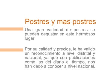 Postres y mas postres Una gran variedad de postres se pueden degustar en este hermosos lugar Por su calidad y precios, le ha valido un reconocimiento a nivel distrital y nacional, ya que con publicaciones como las del diario el tiempo, nos han dado a conocer a nivel nacional.
