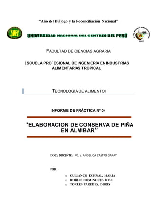 ProspectivadelaIngenieríaIndustrialhaciael2020
“Año del Diálogo y la Reconciliación Nacional”
FACULTAD DE CIENCIAS AGRARIA
TECNOLOGIA DE ALIMENTO I
INFORME DE PRÁCTICA Nº 04
“ELABORACION DE CONSERVA DE PIÑA
EN ALMIBAR”
DOC: DOCENTE: MS. c. ANGELICA CASTRO GARAY
POR:
o CULLANCO ESPINAL, MARIA
o ROBLES DOMINGUES, JOSE
o TORRES PAREDES, DORIS
ESCUELA PROFESIONAL DE INGENIERÍA EN INDUSTRIAS
ALIMENTARIAS TROPICAL
 