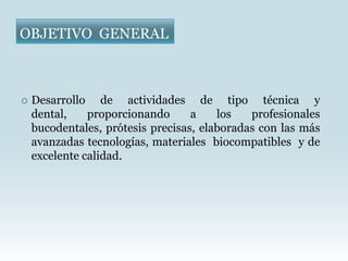 OBJETIVO GENERAL



   Desarrollo de actividades de tipo técnica y
    dental,    proporcionando      a    los   profesionales
    bucodentales, prótesis precisas, elaboradas con las más
    avanzadas tecnologías, materiales biocompatibles y de
    excelente calidad.
 