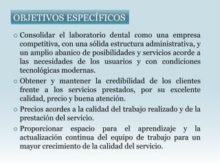 OBJETIVOS ESPECÍFICOS
 Consolidar el laboratorio dental como una empresa
  competitiva, con una sólida estructura administrativa, y
  un amplio abanico de posibilidades y servicios acorde a
  las necesidades de los usuarios y con condiciones
  tecnológicas modernas.
 Obtener y mantener la credibilidad de los clientes
  frente a los servicios prestados, por su excelente
  calidad, precio y buena atención.
 Precios acordes a la calidad del trabajo realizado y de la
  prestación del servicio.
 Proporcionar    espacio para el aprendizaje y la
  actualización continua del equipo de trabajo para un
  mayor crecimiento de la calidad del servicio.
 