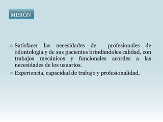 MISIÓN




 Satisfacer las necesidades de          profesionales de
  odontología y de sus pacientes brindándoles calidad, con
  trabajos mecánicos y funcionales acordes a las
  necesidades de los usuarios.
 Experiencia, capacidad de trabajo y profesionalidad.
 