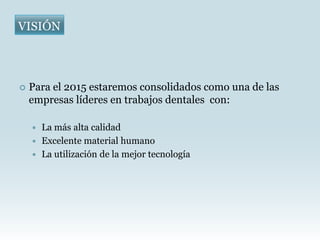 VISIÓN




   Para el 2015 estaremos consolidados como una de las
    empresas líderes en trabajos dentales con:

     La más alta calidad
     Excelente material humano
     La utilización de la mejor tecnología
 