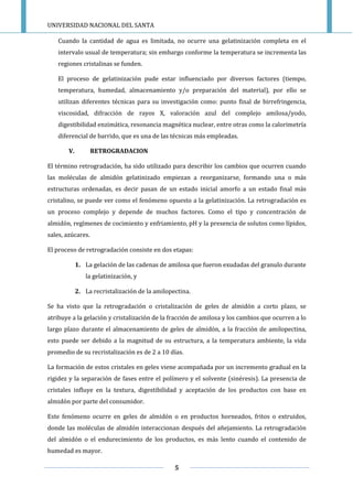 UNIVERSIDAD NACIONAL DEL SANTA
5
Cuando la cantidad de agua es limitada, no ocurre una gelatinización completa en el
intervalo usual de temperatura; sin embargo conforme la temperatura se incrementa las
regiones cristalinas se funden.
El proceso de gelatinización pude estar influenciado por diversos factores (tiempo,
temperatura, humedad, almacenamiento y/o preparación del material), por ello se
utilizan diferentes técnicas para su investigación como: punto final de birrefringencia,
viscosidad, difracción de rayos X, valoración azul del complejo amilosa/yodo,
digestibilidad enzimática, resonancia magnética nuclear, entre otras como la calorimetría
diferencial de barrido, que es una de las técnicas más empleadas.
V. RETROGRADACION
El término retrogradación, ha sido utilizado para describir los cambios que ocurren cuando
las moléculas de almidón gelatinizado empiezan a reorganizarse, formando una o más
estructuras ordenadas, es decir pasan de un estado inicial amorfo a un estado final más
cristalino, se puede ver como el fenómeno opuesto a la gelatinización. La retrogradación es
un proceso complejo y depende de muchos factores. Como el tipo y concentración de
almidón, regímenes de cocimiento y enfriamiento, pH y la presencia de solutos como lípidos,
sales, azúcares.
El proceso de retrogradación consiste en dos etapas:
1. La gelación de las cadenas de amilosa que fueron exudadas del granulo durante
la gelatinización, y
2. La recristalización de la amilopectina.
Se ha visto que la retrogradación o cristalización de geles de almidón a corto plazo, se
atribuye a la gelación y cristalización de la fracción de amilosa y los cambios que ocurren a lo
largo plazo durante el almacenamiento de geles de almidón, a la fracción de amilopectina,
esto puede ser debido a la magnitud de su estructura, a la temperatura ambiente, la vida
promedio de su recristalización es de 2 a 10 días.
La formación de estos cristales en geles viene acompañada por un incremento gradual en la
rigidez y la separación de fases entre el polímero y el solvente (sinéresis). La presencia de
cristales influye en la textura, digestibilidad y aceptación de los productos con base en
almidón por parte del consumidor.
Este fenómeno ocurre en geles de almidón o en productos horneados, fritos o extruidos,
donde las moléculas de almidón interaccionan después del añejamiento. La retrogradación
del almidón o el endurecimiento de los productos, es más lento cuando el contenido de
humedad es mayor.
 