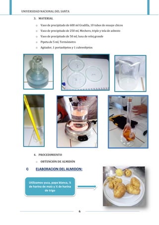 UNIVERSIDAD NACIONAL DEL SANTA
6
3. MATERIAL
o Vaso de precipitado de 600 ml Gradilla, 10 tubos de ensaye chicos
o Vaso de precipitado de 250 ml, Mechero, triple y tela de asbesto
o Vaso de precipitado de 50 ml, luna de reloj grande
o Pipeta de 5 ml, Termómetro
o Agitador, 1 portaobjetos y 1 cubreobjetos
4. PROCEDIMIENTO
o OBTENCIÓN DE ALMIDÓN
I) ELABORACION DEL ALMIDON:
Utilizamos yuca, papa blanca, ¼
de harina de maíz y ¼ de harina
de trigo
 