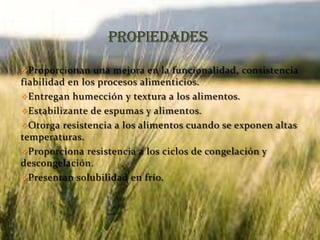 Proporcionan una mejora en la funcionalidad, consistencia
fiabilidad en los procesos alimenticios.
Entregan humección y textura a los alimentos.
Estabilizante de espumas y alimentos.
Otorga resistencia a los alimentos cuando se exponen altas
temperaturas.
Proporciona resistencia a los ciclos de congelación y
descongelación.
Presentan solubilidad en frío.
 
