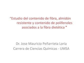 “Estudio del contenido de fibra, almidón
    resistente y contenido de polifenoles
        asociados a la fibra dietética ”



   Dr. Jose Mauricio Peñarrieta Loria
  Carrera de Ciencias Químicas - UMSA
 
