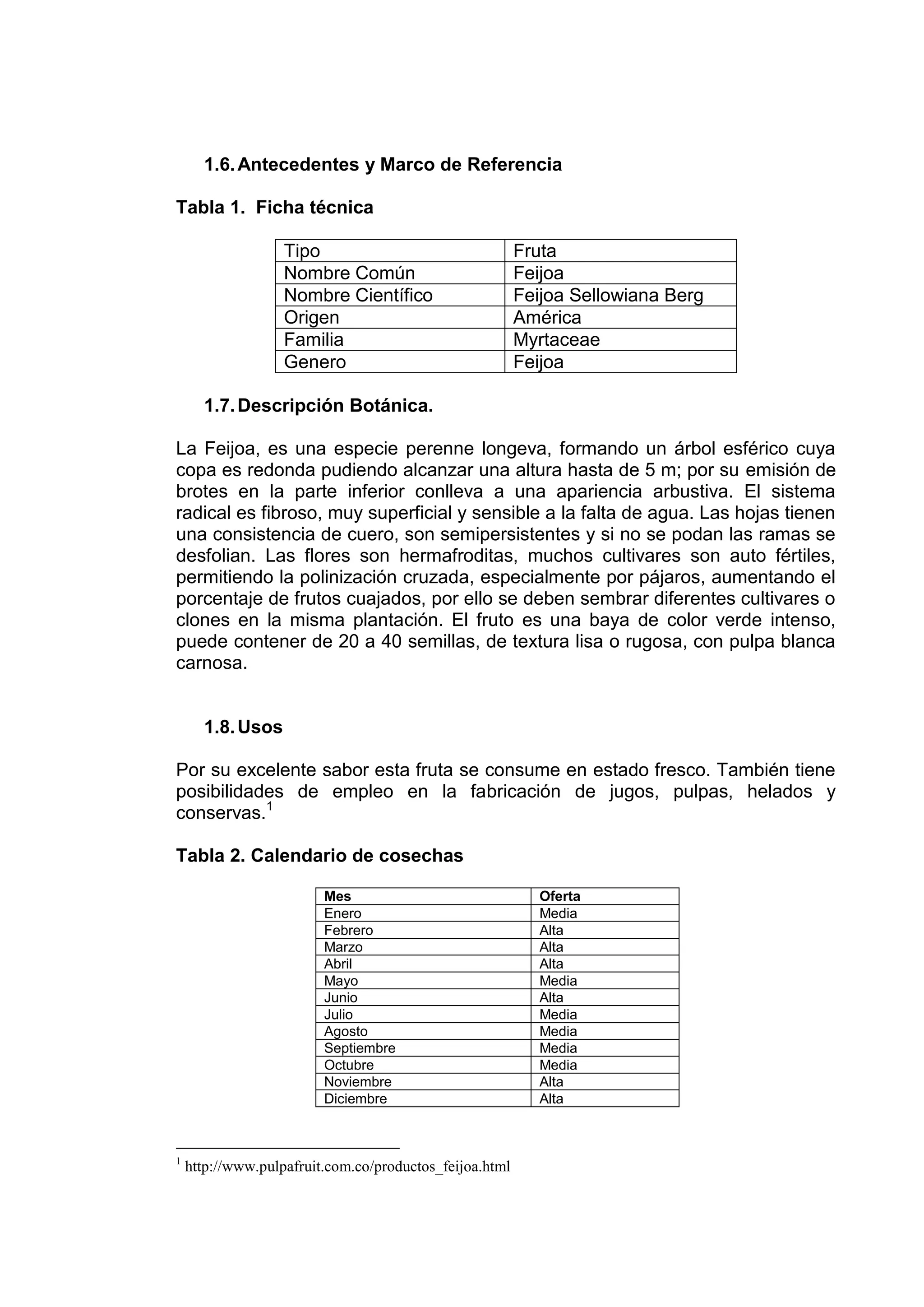 1.6. Antecedentes y Marco de Referencia

Tabla 1. Ficha técnica

                   Tipo                                  Fruta
                   Nombre Común                          Feijoa
                   Nombre Científico                     Feijoa Sellowiana Berg
                   Origen                                América
                   Familia                               Myrtaceae
                   Genero                                Feijoa

      1.7. Descripción Botánica.

La Feijoa, es una especie perenne longeva, formando un árbol esférico cuya
copa es redonda pudiendo alcanzar una altura hasta de 5 m; por su emisión de
brotes en la parte inferior conlleva a una apariencia arbustiva. El sistema
radical es fibroso, muy superficial y sensible a la falta de agua. Las hojas tienen
una consistencia de cuero, son semipersistentes y si no se podan las ramas se
desfolian. Las flores son hermafroditas, muchos cultivares son auto fértiles,
permitiendo la polinización cruzada, especialmente por pájaros, aumentando el
porcentaje de frutos cuajados, por ello se deben sembrar diferentes cultivares o
clones en la misma plantación. El fruto es una baya de color verde intenso,
puede contener de 20 a 40 semillas, de textura lisa o rugosa, con pulpa blanca
carnosa.


      1.8. Usos

Por su excelente sabor esta fruta se consume en estado fresco. También tiene
posibilidades de empleo en la fabricación de jugos, pulpas, helados y
conservas.1

Tabla 2. Calendario de cosechas

                         Mes                                Oferta
                         Enero                              Media
                         Febrero                            Alta
                         Marzo                              Alta
                         Abril                              Alta
                         Mayo                               Media
                         Junio                              Alta
                         Julio                              Media
                         Agosto                             Media
                         Septiembre                         Media
                         Octubre                            Media
                         Noviembre                          Alta
                         Diciembre                          Alta



1
    http://www.pulpafruit.com.co/productos_feijoa.html
 