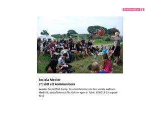 Sociala	
  Medier	
  
e,	
  sä,	
  a,	
  kommunicera	
  
Sweden	
  Social	
  Web	
  Camp.	
  En	
  unconference	
  om	
  den	
  sociala	
  webben.	
  
Med	
  tält,	
  bastuﬂoIe	
  och	
  får.	
  Och	
  en	
  egen	
  ö.	
  Tjärö.	
  SSWC13-­‐15	
  augus9	
  
2010	
  	
  
 