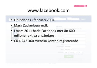 www.facebook.com	
  
•  Grundades	
  i	
  februari	
  2004	
  
•  Mark	
  Zuckerberg	
  m.ﬂ.	
  
•  I	
  mars	
  2011	
  hade	
  Facebook	
  mer	
  än	
  600	
  
   miljoner	
  ak9va	
  användare	
  
•  Ca	
  4	
  243	
  360	
  svenska	
  konton	
  registrerade	
  
 