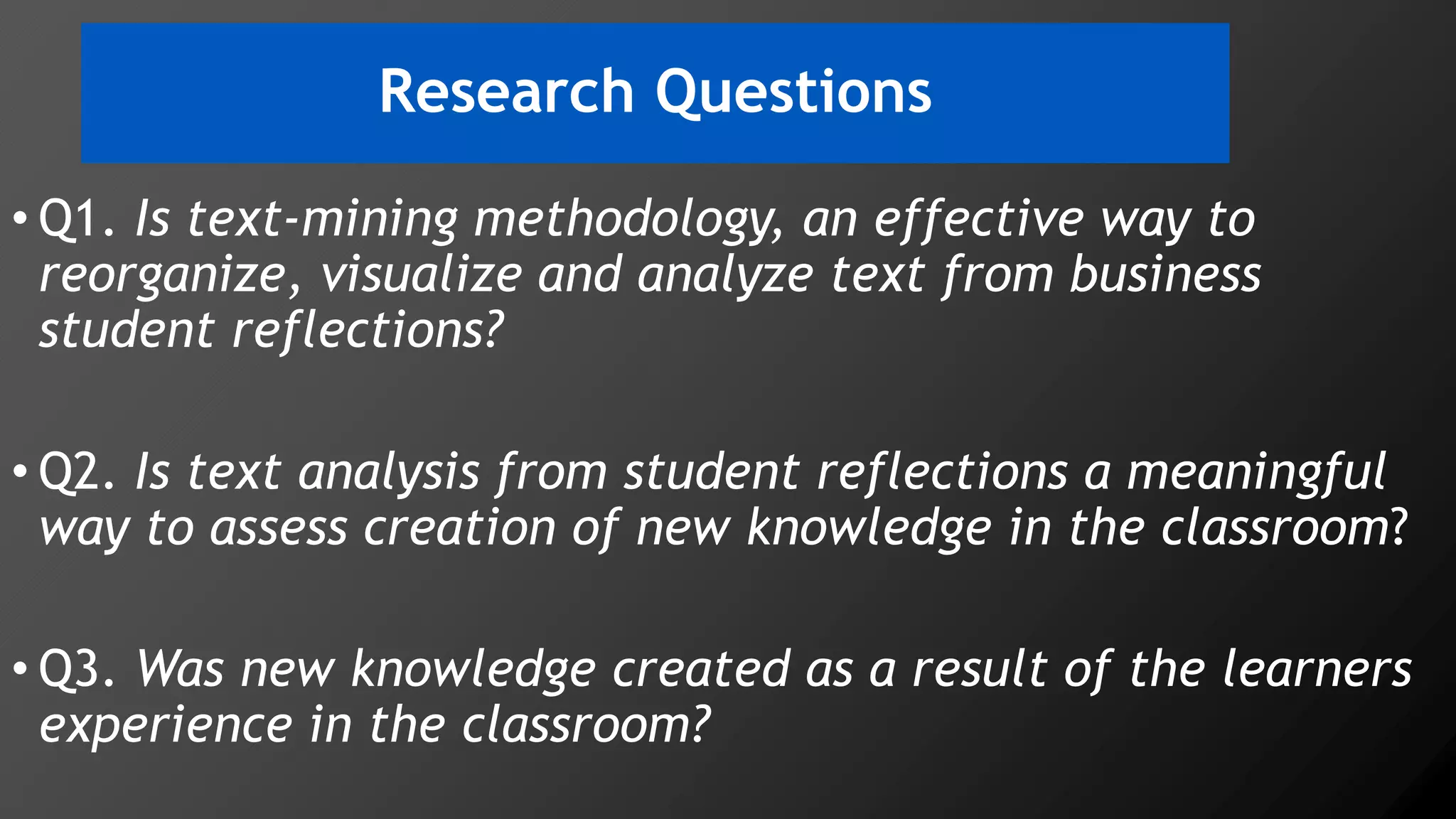 Research Questions
• Q1. Is text-mining methodology, an effective way to
reorganize, visualize and analyze text from business
student reflections?
• Q2. Is text analysis from student reflections a meaningful
way to assess creation of new knowledge in the classroom?
• Q3. Was new knowledge created as a result of the learners
experience in the classroom?
 