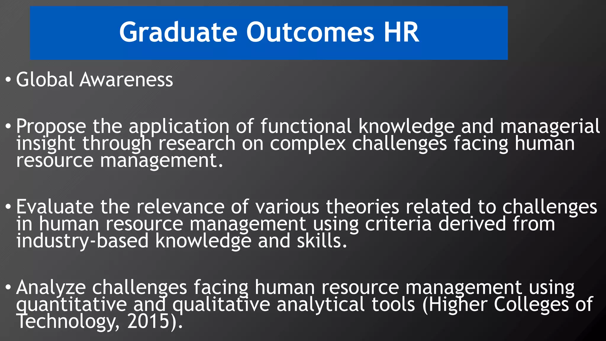 Graduate Outcomes HR
• Global Awareness
• Propose the application of functional knowledge and managerial
insight through research on complex challenges facing human
resource management.
• Evaluate the relevance of various theories related to challenges
in human resource management using criteria derived from
industry-based knowledge and skills.
• Analyze challenges facing human resource management using
quantitative and qualitative analytical tools (Higher Colleges of
Technology, 2015).
 