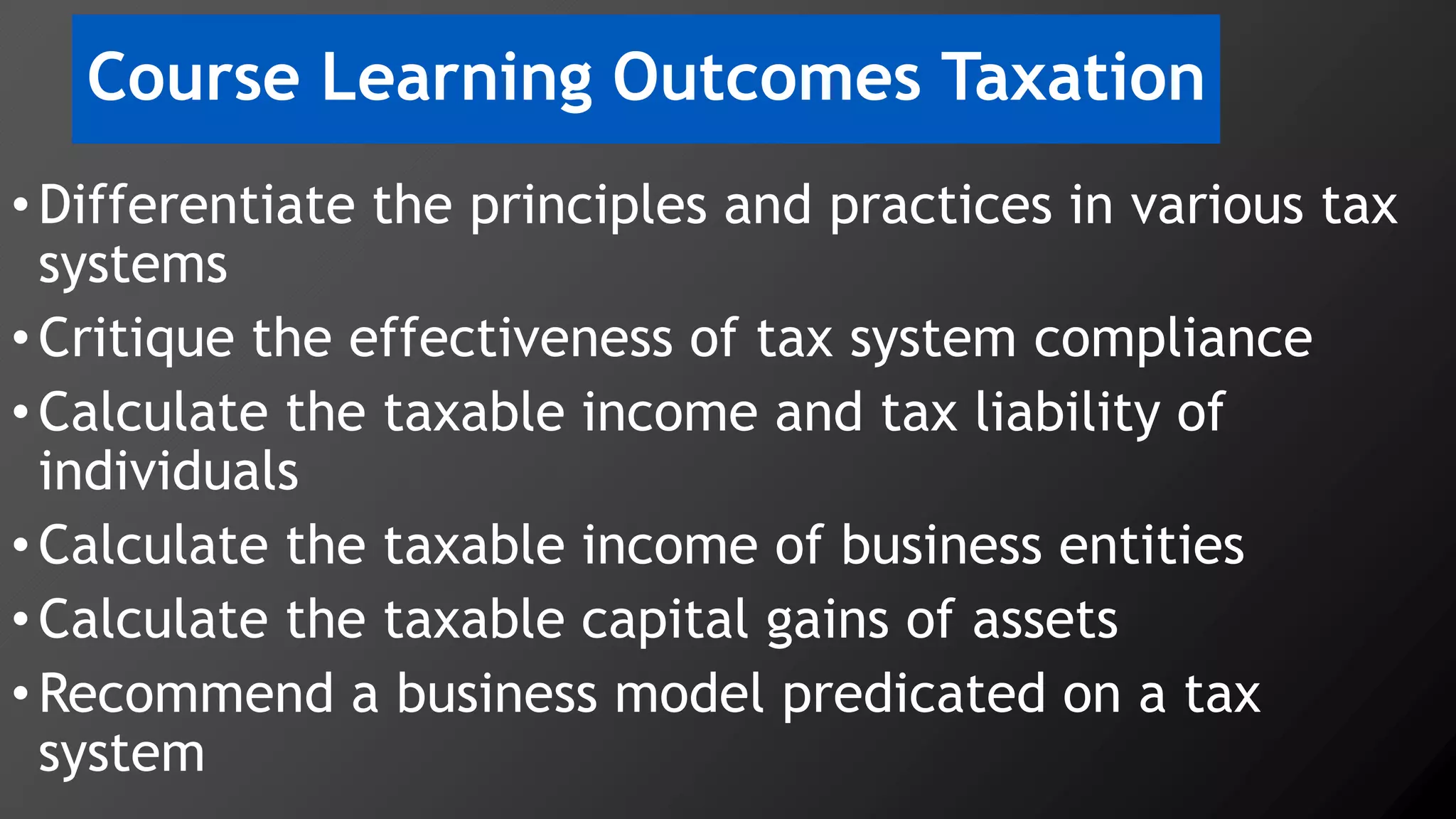 Course Learning Outcomes Taxation
•Differentiate the principles and practices in various tax
systems
•Critique the effectiveness of tax system compliance
•Calculate the taxable income and tax liability of
individuals
•Calculate the taxable income of business entities
•Calculate the taxable capital gains of assets
•Recommend a business model predicated on a tax
system
 