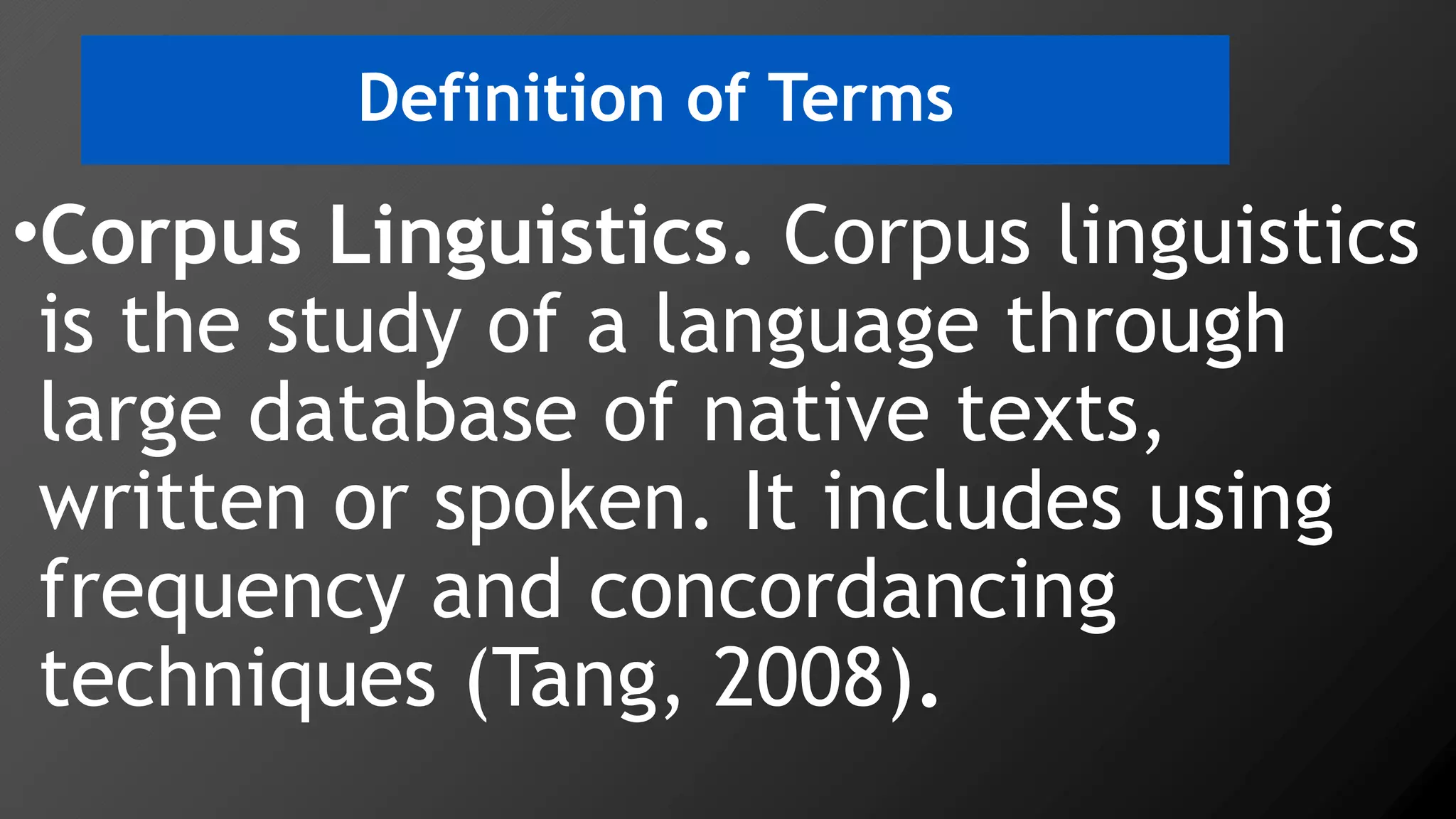 Definition of Terms
•Corpus Linguistics. Corpus linguistics
is the study of a language through
large database of native texts,
written or spoken. It includes using
frequency and concordancing
techniques (Tang, 2008).
 