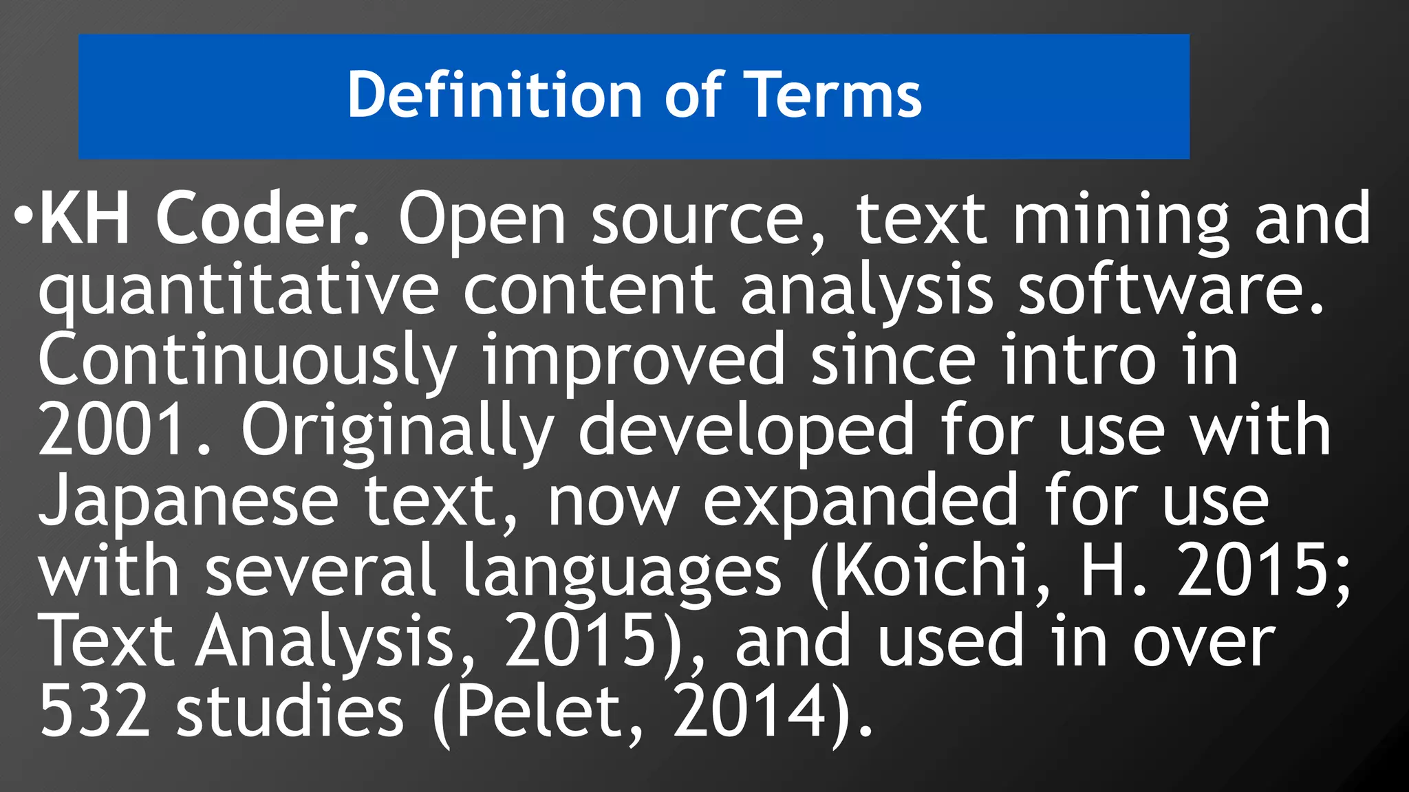 Definition of Terms
•KH Coder. Open source, text mining and
quantitative content analysis software.
Continuously improved since intro in
2001. Originally developed for use with
Japanese text, now expanded for use
with several languages (Koichi, H. 2015;
Text Analysis, 2015), and used in over
532 studies (Pelet, 2014).
 