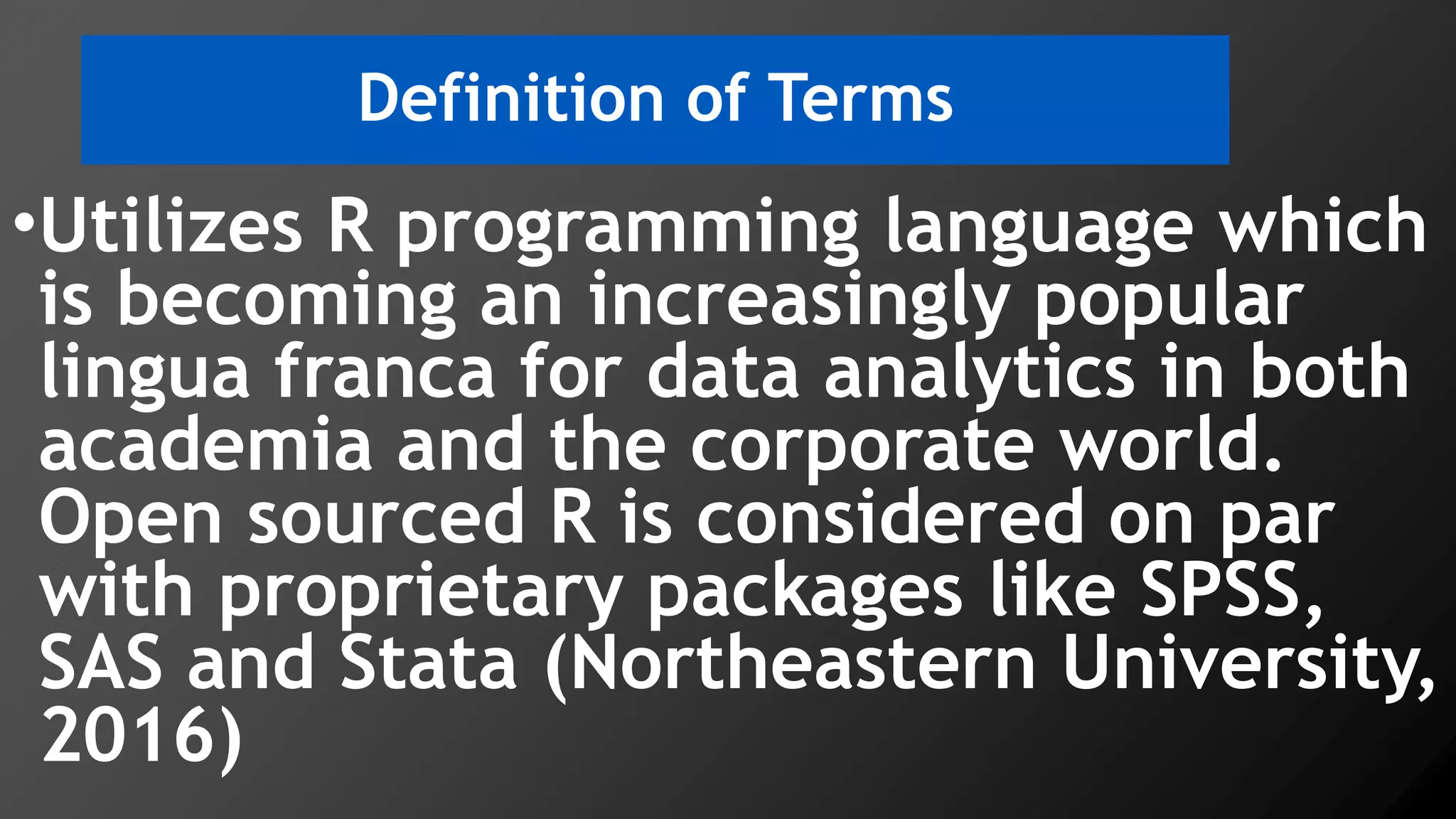 Definition of Terms
•Utilizes R programming language which
is becoming an increasingly popular
lingua franca for data analytics in both
academia and the corporate world.
Open sourced R is considered on par
with proprietary packages like SPSS,
SAS and Stata (Northeastern University,
2016)
 