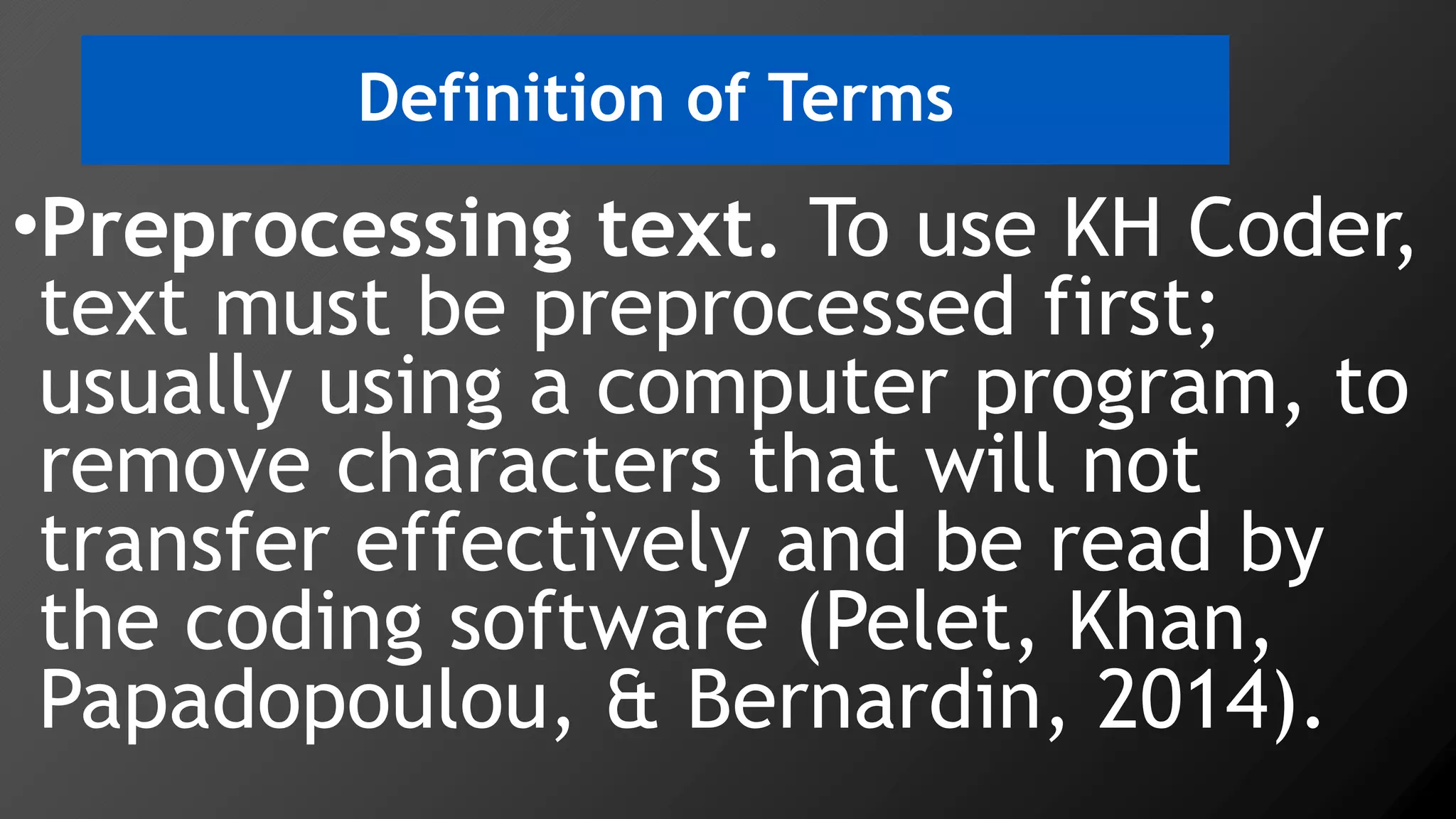 Definition of Terms
•Preprocessing text. To use KH Coder,
text must be preprocessed first;
usually using a computer program, to
remove characters that will not
transfer effectively and be read by
the coding software (Pelet, Khan,
Papadopoulou, & Bernardin, 2014).
 