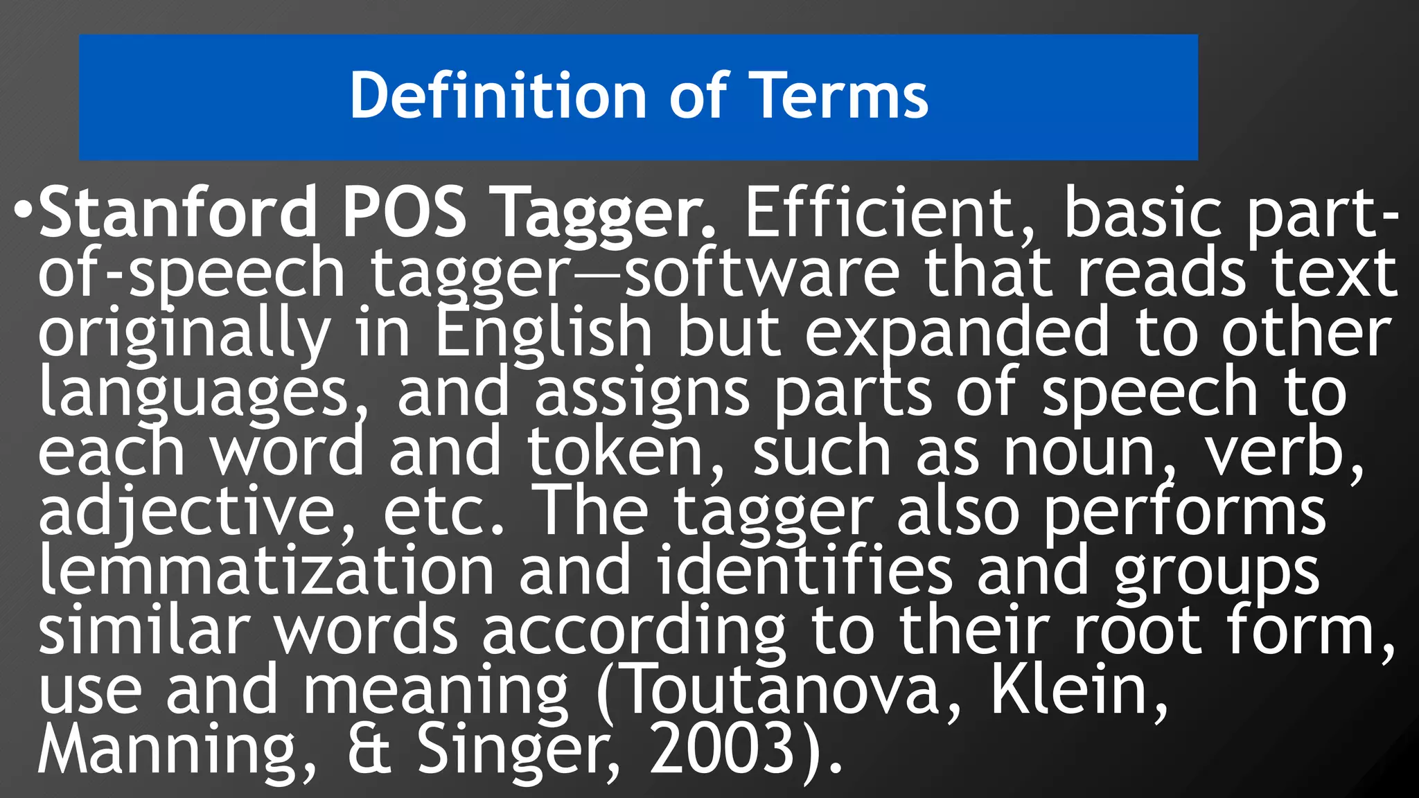 Definition of Terms
•Stanford POS Tagger. Efficient, basic part-
of-speech tagger—software that reads text
originally in English but expanded to other
languages, and assigns parts of speech to
each word and token, such as noun, verb,
adjective, etc. The tagger also performs
lemmatization and identifies and groups
similar words according to their root form,
use and meaning (Toutanova, Klein,
Manning, & Singer, 2003).
 