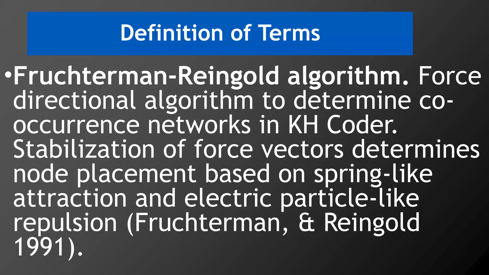 Definition of Terms
•Fruchterman-Reingold algorithm. Force
directional algorithm to determine co-
occurrence networks in KH Coder.
Stabilization of force vectors determines
node placement based on spring-like
attraction and electric particle-like
repulsion (Fruchterman, & Reingold
1991).
 