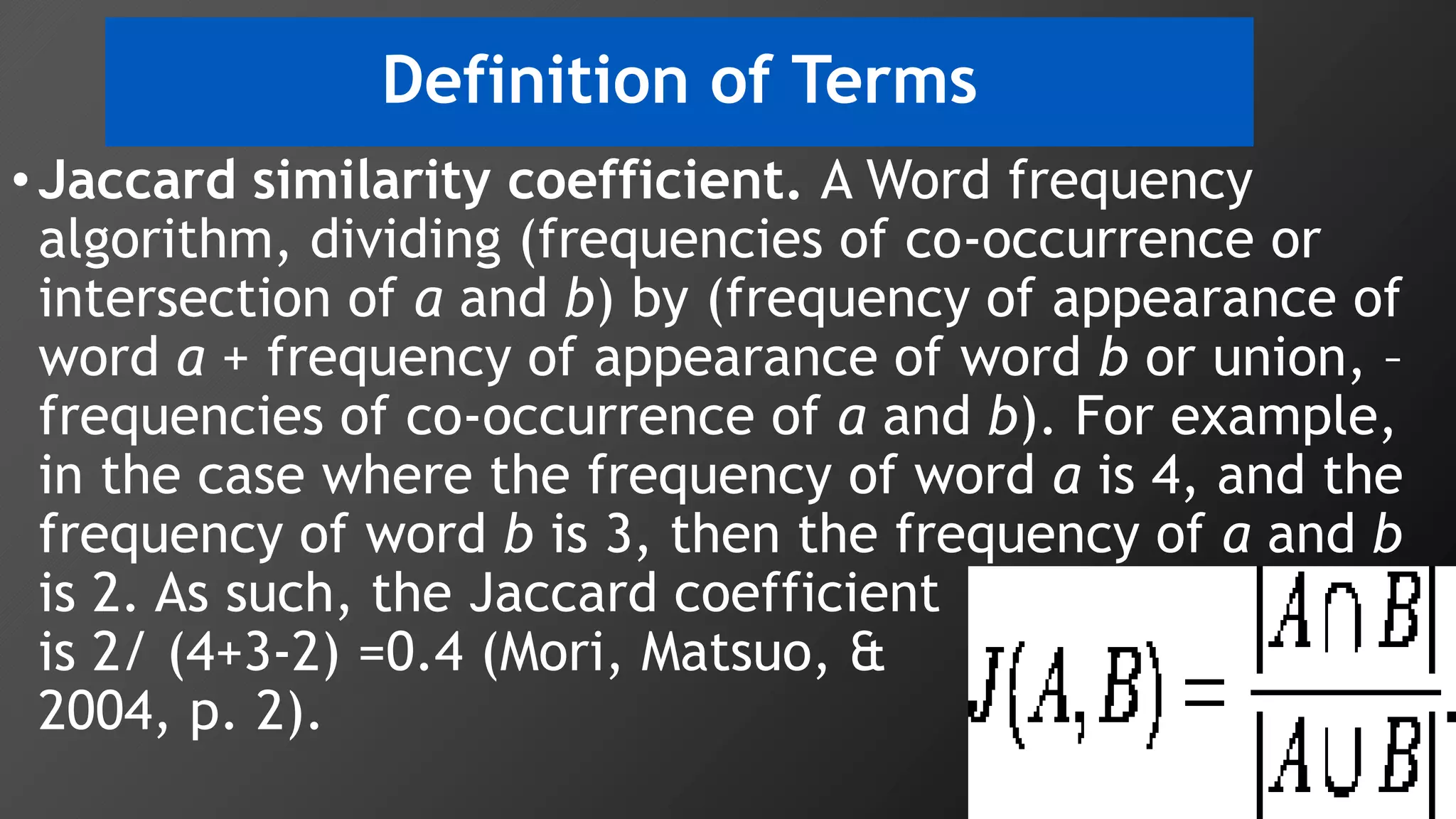 •Jaccard similarity coefficient. A Word frequency
algorithm, dividing (frequencies of co-occurrence or
intersection of a and b) by (frequency of appearance of
word a + frequency of appearance of word b or union, –
frequencies of co-occurrence of a and b). For example,
in the case where the frequency of word a is 4, and the
frequency of word b is 3, then the frequency of a and b
is 2. As such, the Jaccard coefficient
is 2/ (4+3-2) =0.4 (Mori, Matsuo, & Ishizuka
2004, p. 2).
Definition of Terms
 