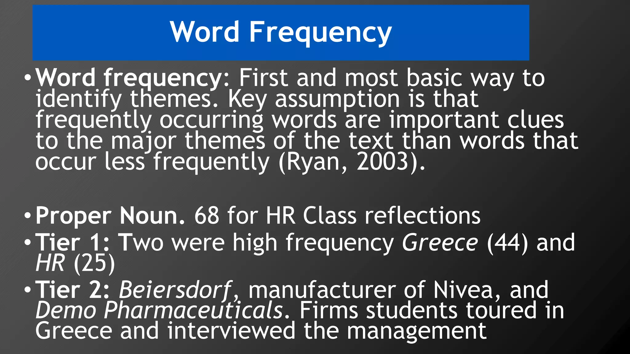Word Frequency
•Word frequency: First and most basic way to
identify themes. Key assumption is that
frequently occurring words are important clues
to the major themes of the text than words that
occur less frequently (Ryan, 2003).
•Proper Noun. 68 for HR Class reflections
•Tier 1: Two were high frequency Greece (44) and
HR (25)
•Tier 2: Beiersdorf, manufacturer of Nivea, and
Demo Pharmaceuticals. Firms students toured in
Greece and interviewed the management
 